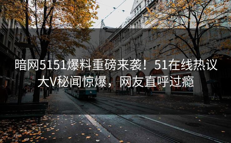 暗网5151爆料重磅来袭！51在线热议大V秘闻惊爆，网友直呼过瘾