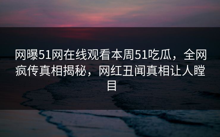 网曝51网在线观看本周51吃瓜，全网疯传真相揭秘，网红丑闻真相让人瞠目