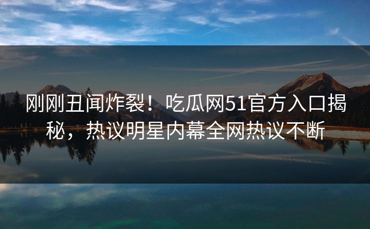 刚刚丑闻炸裂！吃瓜网51官方入口揭秘，热议明星内幕全网热议不断