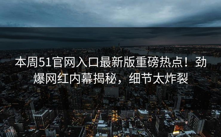 本周51官网入口最新版重磅热点！劲爆网红内幕揭秘，细节太炸裂