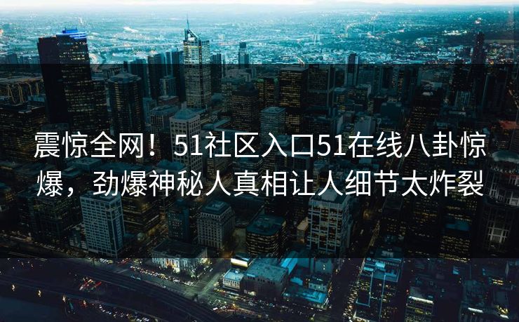 震惊全网！51社区入口51在线八卦惊爆，劲爆神秘人真相让人细节太炸裂