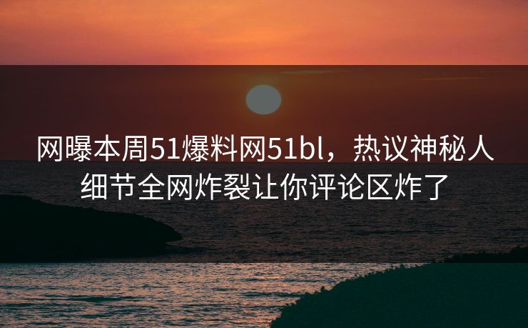 网曝本周51爆料网51bl，热议神秘人细节全网炸裂让你评论区炸了