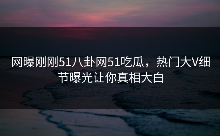 网曝刚刚51八卦网51吃瓜，热门大V细节曝光让你真相大白