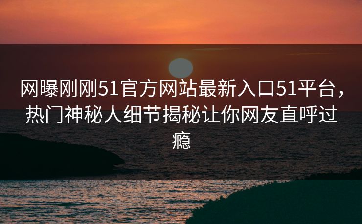 网曝刚刚51官方网站最新入口51平台，热门神秘人细节揭秘让你网友直呼过瘾