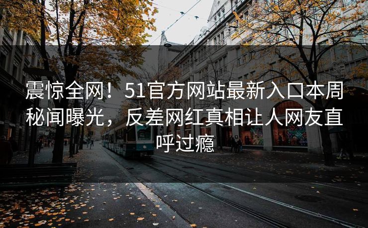 震惊全网！51官方网站最新入口本周秘闻曝光，反差网红真相让人网友直呼过瘾