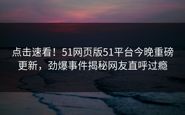点击速看！51网页版51平台今晚重磅更新，劲爆事件揭秘网友直呼过瘾