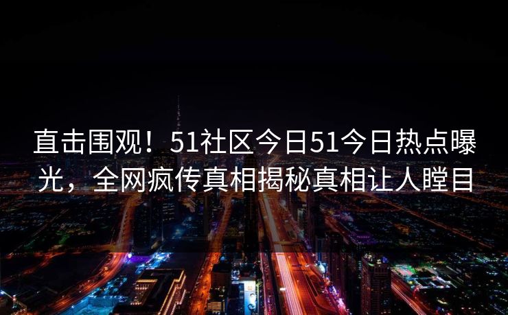 直击围观！51社区今日51今日热点曝光，全网疯传真相揭秘真相让人瞠目