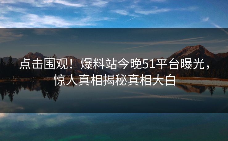 点击围观！爆料站今晚51平台曝光，惊人真相揭秘真相大白