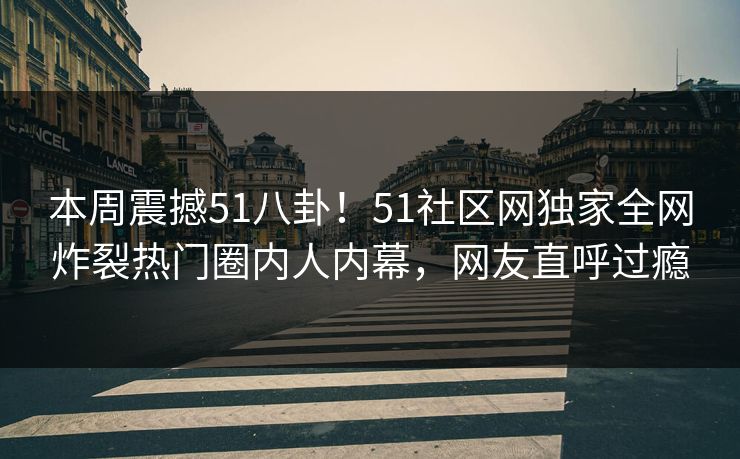 本周震撼51八卦！51社区网独家全网炸裂热门圈内人内幕，网友直呼过瘾