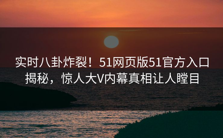 实时八卦炸裂！51网页版51官方入口揭秘，惊人大V内幕真相让人瞠目