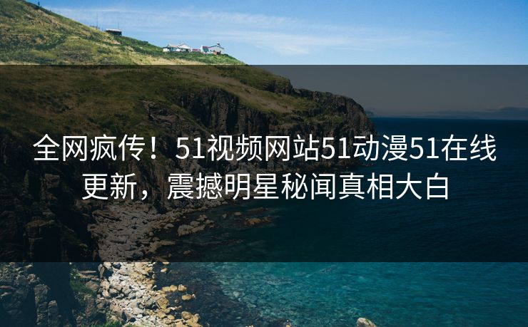 全网疯传！51视频网站51动漫51在线更新，震撼明星秘闻真相大白