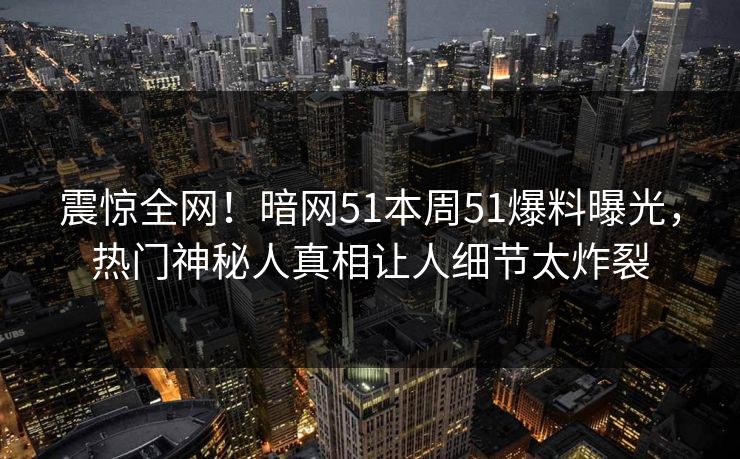 震惊全网！暗网51本周51爆料曝光，热门神秘人真相让人细节太炸裂