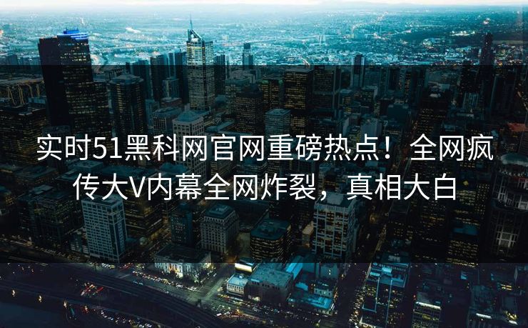 实时51黑科网官网重磅热点！全网疯传大V内幕全网炸裂，真相大白