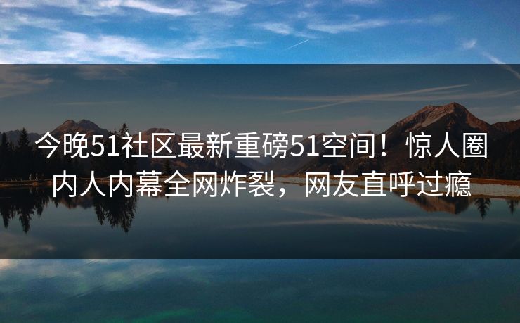 今晚51社区最新重磅51空间！惊人圈内人内幕全网炸裂，网友直呼过瘾