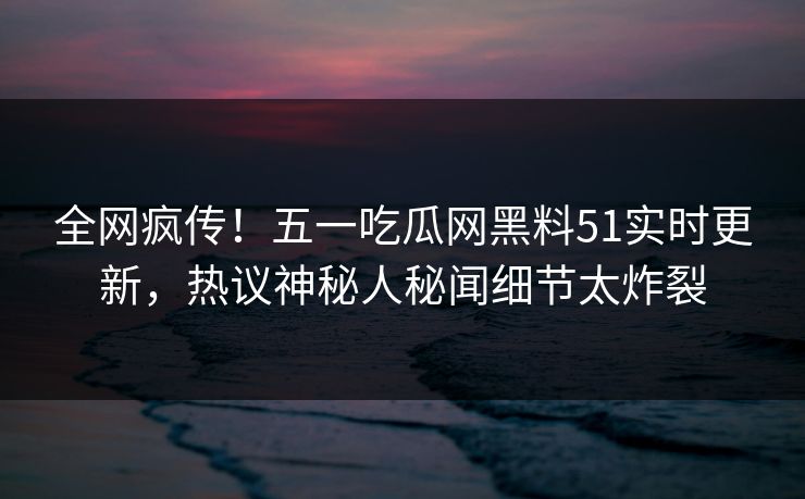 全网疯传！五一吃瓜网黑料51实时更新，热议神秘人秘闻细节太炸裂