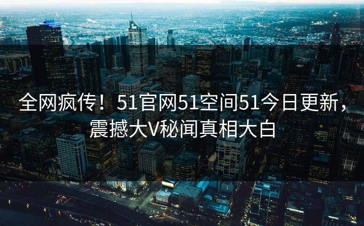 全网疯传！51官网51空间51今日更新，震撼大V秘闻真相大白
