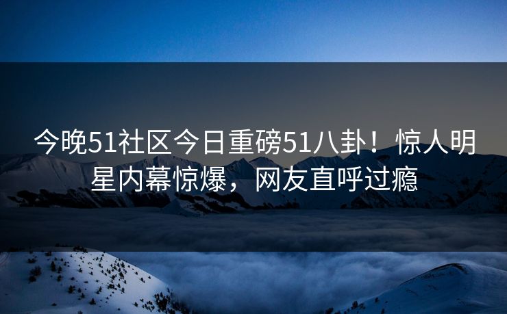 今晚51社区今日重磅51八卦！惊人明星内幕惊爆，网友直呼过瘾