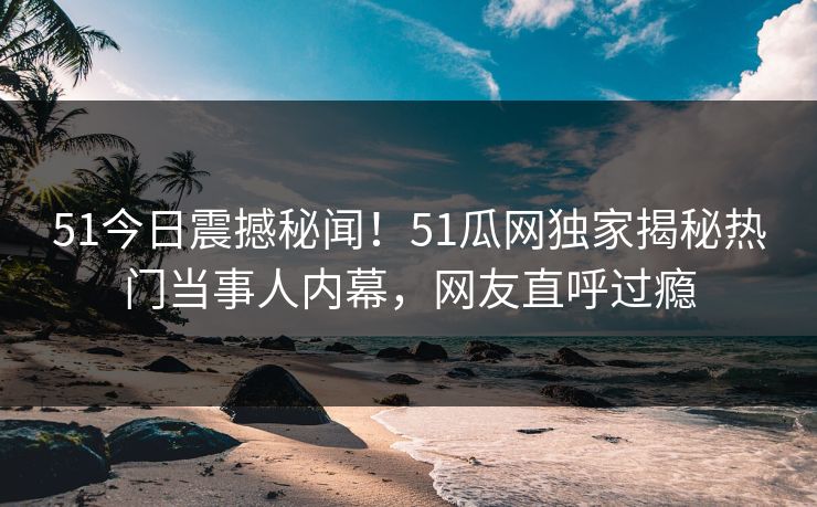 51今日震撼秘闻！51瓜网独家揭秘热门当事人内幕，网友直呼过瘾