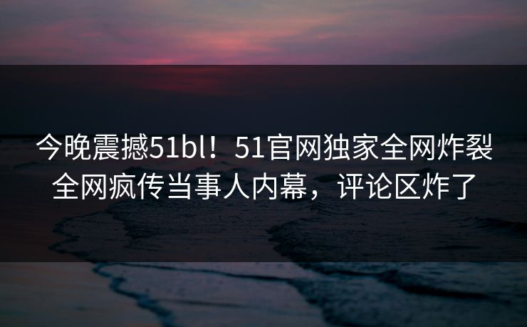 今晚震撼51bl！51官网独家全网炸裂全网疯传当事人内幕，评论区炸了
