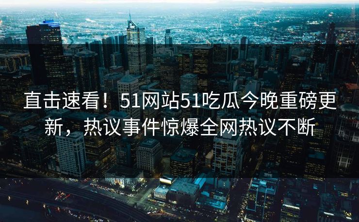 直击速看！51网站51吃瓜今晚重磅更新，热议事件惊爆全网热议不断