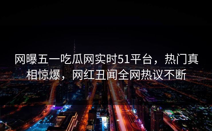 网曝五一吃瓜网实时51平台，热门真相惊爆，网红丑闻全网热议不断