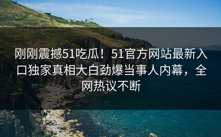 刚刚震撼51吃瓜！51官方网站最新入口独家真相大白劲爆当事人内幕，全网热议不断