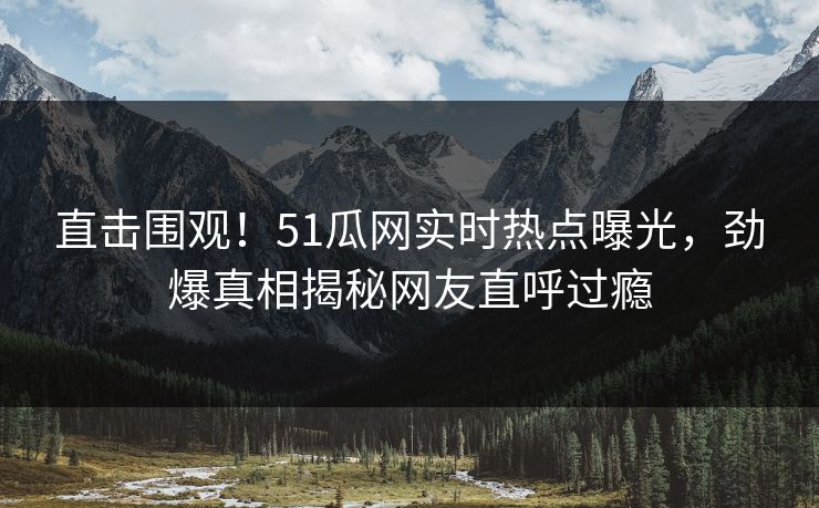 直击围观！51瓜网实时热点曝光，劲爆真相揭秘网友直呼过瘾
