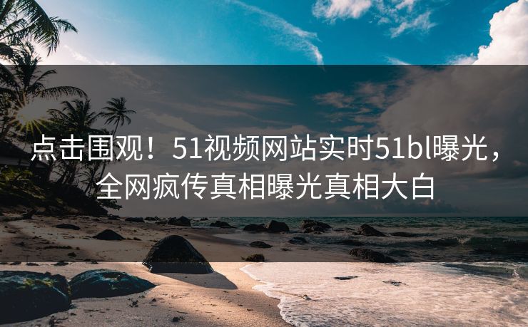 点击围观！51视频网站实时51bl曝光，全网疯传真相曝光真相大白