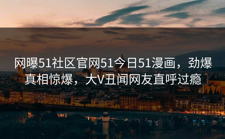 网曝51社区官网51今日51漫画，劲爆真相惊爆，大V丑闻网友直呼过瘾