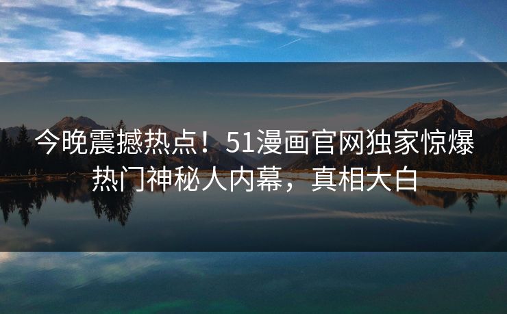 今晚震撼热点！51漫画官网独家惊爆热门神秘人内幕，真相大白