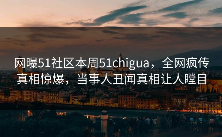 网曝51社区本周51chigua，全网疯传真相惊爆，当事人丑闻真相让人瞠目