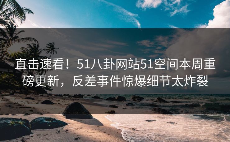 直击速看！51八卦网站51空间本周重磅更新，反差事件惊爆细节太炸裂