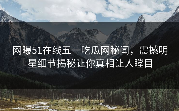 网曝51在线五一吃瓜网秘闻，震撼明星细节揭秘让你真相让人瞠目