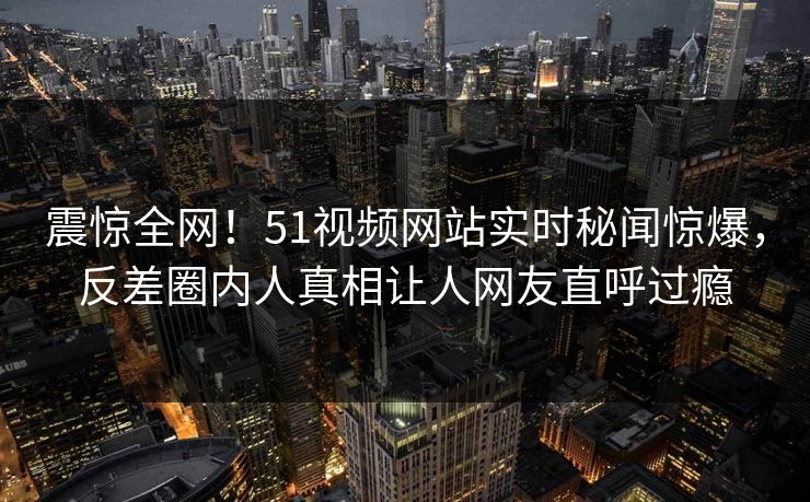 震惊全网！51视频网站实时秘闻惊爆，反差圈内人真相让人网友直呼过瘾