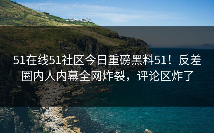 51在线51社区今日重磅黑料51！反差圈内人内幕全网炸裂，评论区炸了