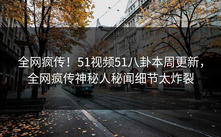 全网疯传！51视频51八卦本周更新，全网疯传神秘人秘闻细节太炸裂