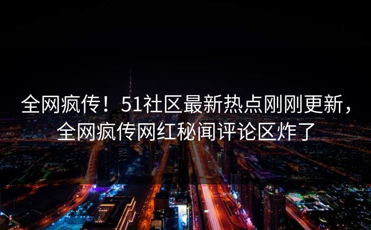 全网疯传！51社区最新热点刚刚更新，全网疯传网红秘闻评论区炸了