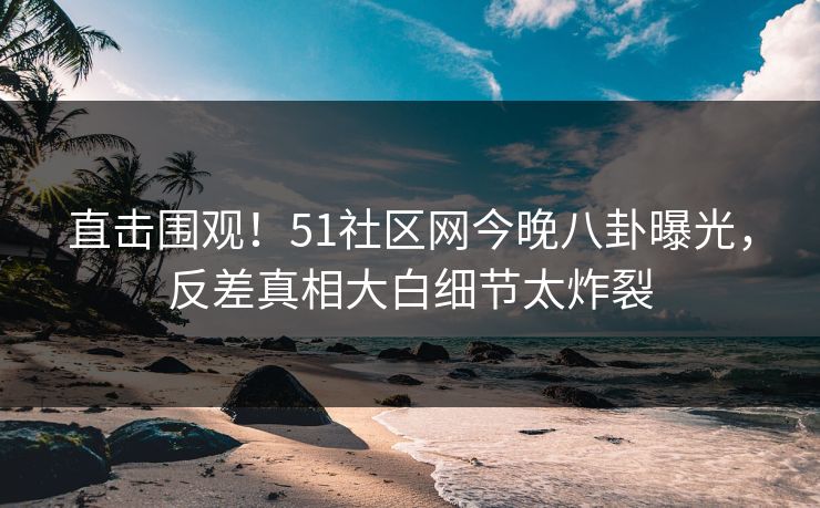 直击围观！51社区网今晚八卦曝光，反差真相大白细节太炸裂