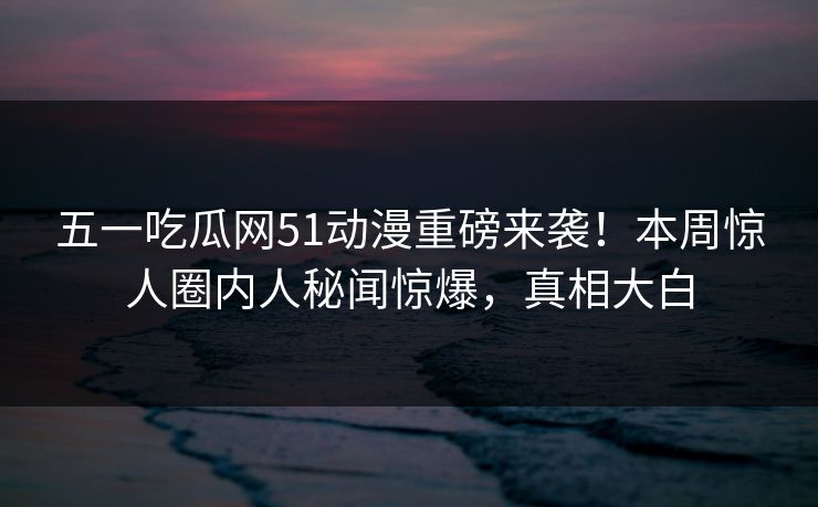 五一吃瓜网51动漫重磅来袭！本周惊人圈内人秘闻惊爆，真相大白