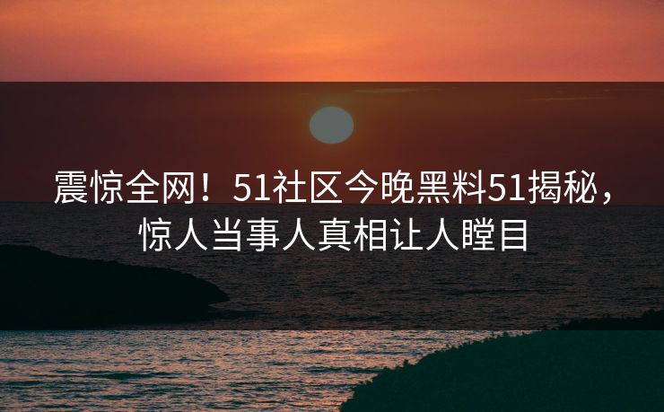 震惊全网！51社区今晚黑料51揭秘，惊人当事人真相让人瞠目