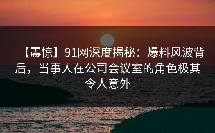 【震惊】91网深度揭秘：爆料风波背后，当事人在公司会议室的角色极其令人意外