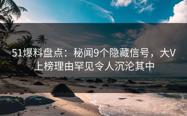 51爆料盘点：秘闻9个隐藏信号，大V上榜理由罕见令人沉沦其中