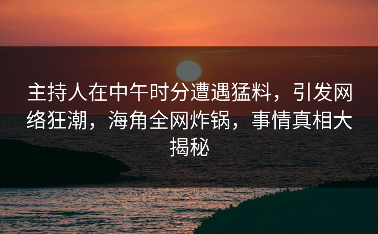 主持人在中午时分遭遇猛料，引发网络狂潮，海角全网炸锅，事情真相大揭秘