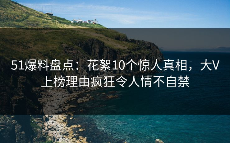 51爆料盘点：花絮10个惊人真相，大V上榜理由疯狂令人情不自禁