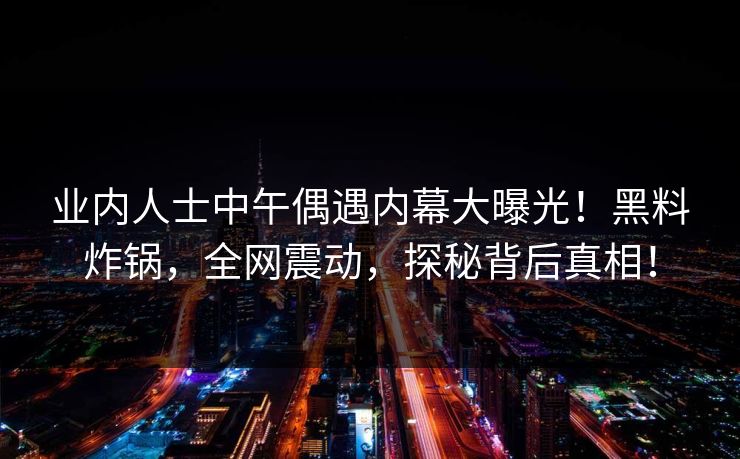 业内人士中午偶遇内幕大曝光！黑料炸锅，全网震动，探秘背后真相！