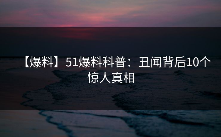 【爆料】51爆料科普：丑闻背后10个惊人真相