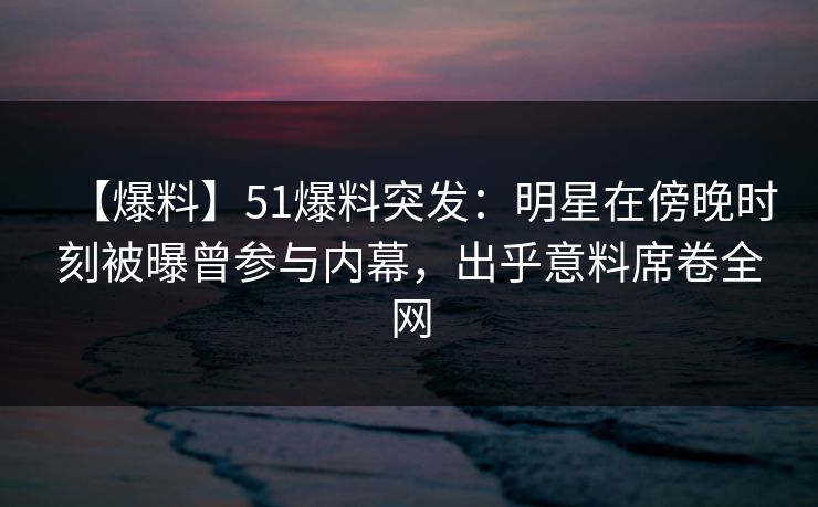 【爆料】51爆料突发：明星在傍晚时刻被曝曾参与内幕，出乎意料席卷全网