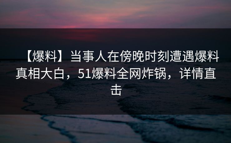 【爆料】当事人在傍晚时刻遭遇爆料真相大白，51爆料全网炸锅，详情直击
