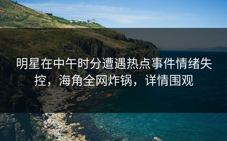 明星在中午时分遭遇热点事件情绪失控，海角全网炸锅，详情围观