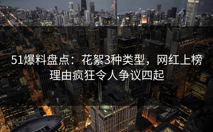 51爆料盘点：花絮3种类型，网红上榜理由疯狂令人争议四起